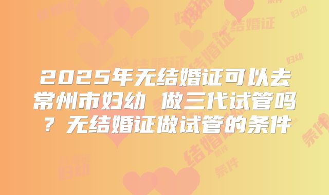 2025年无结婚证可以去常州市妇幼 做三代试管吗？无结婚证做试管的条件