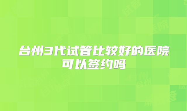 台州3代试管比较好的医院可以签约吗