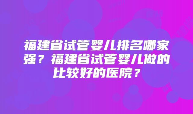 福建省试管婴儿排名哪家强？福建省试管婴儿做的比较好的医院？