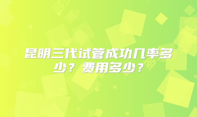 昆明三代试管成功几率多少？费用多少？