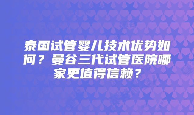 泰国试管婴儿技术优势如何？曼谷三代试管医院哪家更值得信赖？