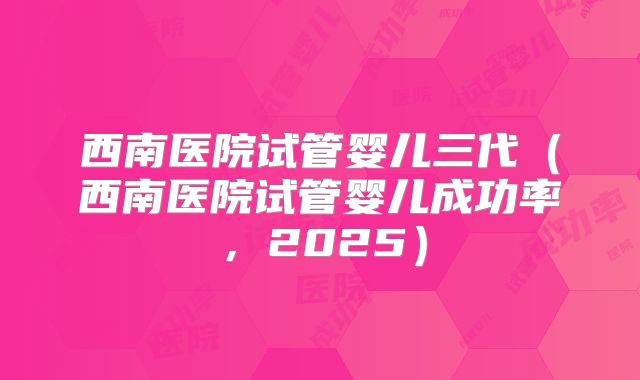 西南医院试管婴儿三代（西南医院试管婴儿成功率，2025）
