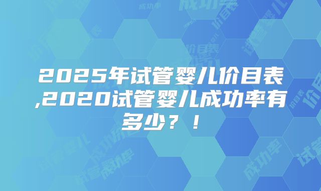 2025年试管婴儿价目表,2020试管婴儿成功率有多少?!