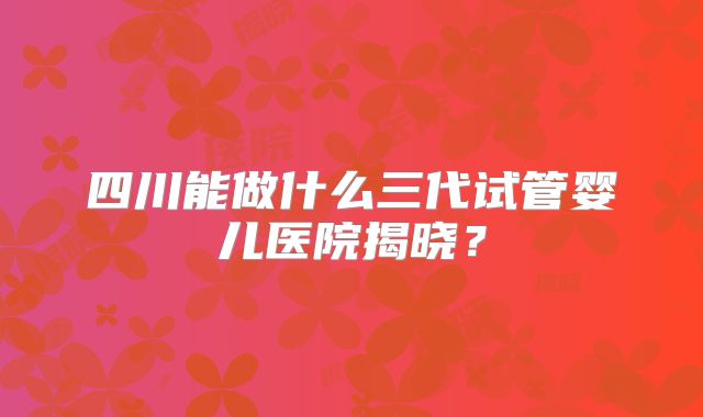 四川能做什么三代试管婴儿医院揭晓？
