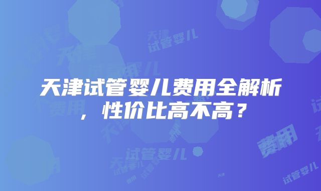 天津试管婴儿费用全解析，性价比高不高？