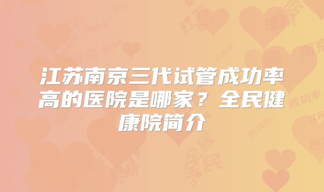 江苏南京三代试管成功率高的医院是哪家?全民健康院简介