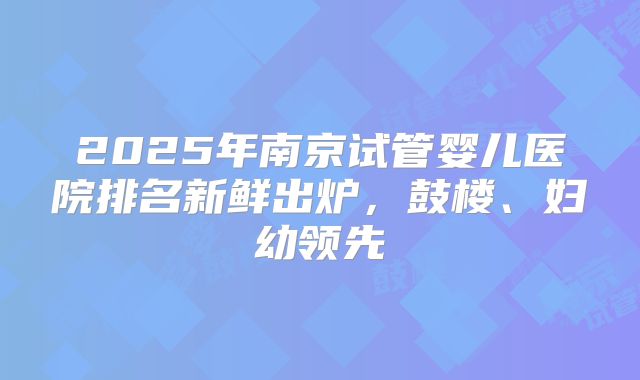 2025年南京试管婴儿医院排名新鲜出炉,鼓楼、妇幼领先
