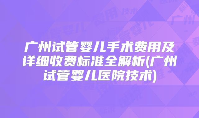 广州试管婴儿手术费用及详细收费标准全解析(广州试管婴儿医院技术)