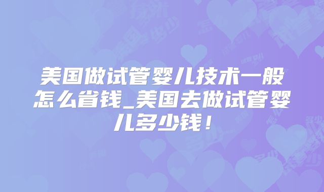 美国做试管婴儿技术一般怎么省钱_美国去做试管婴儿多少钱！