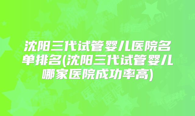沈阳三代试管婴儿医院名单排名(沈阳三代试管婴儿哪家医院成功率高)