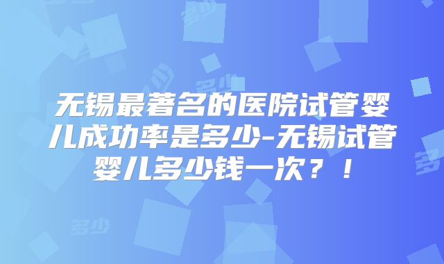 无锡最著名的医院试管婴儿成功率是多少-无锡试管婴儿多少钱一次？！