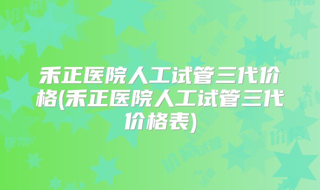 禾正医院人工试管三代价格(禾正医院人工试管三代价格表)