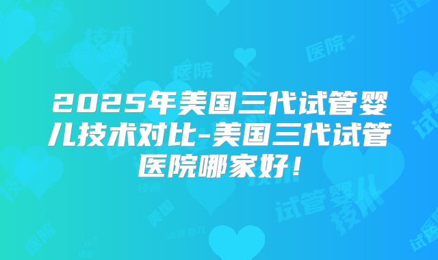 2025年美国三代试管婴儿技术对比-美国三代试管医院哪家好！