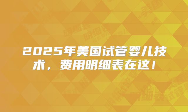 2025年美国试管婴儿技术，费用明细表在这！