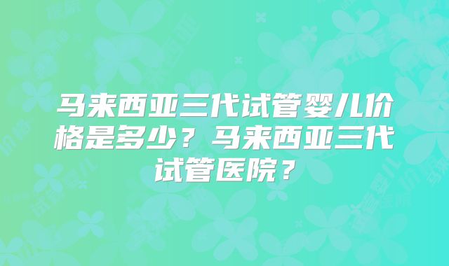 马来西亚三代试管婴儿价格是多少？马来西亚三代试管医院？