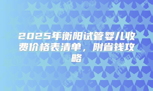 2025年衡阳试管婴儿收费价格表清单，附省钱攻略