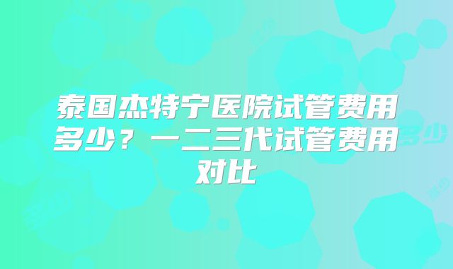 泰国杰特宁医院试管费用多少？一二三代试管费用对比