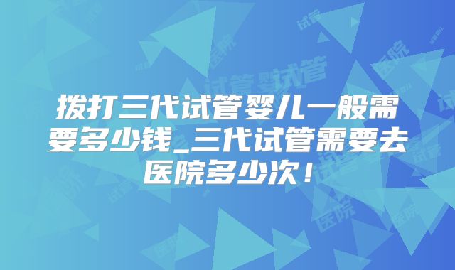 拨打三代试管婴儿一般需要多少钱_三代试管需要去医院多少次！