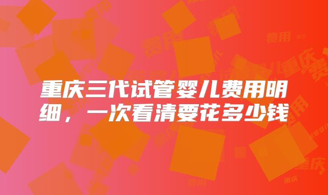 重庆三代试管婴儿费用明细，一次看清要花多少钱