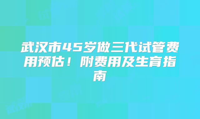 武汉市45岁做三代试管费用预估！附费用及生育指南