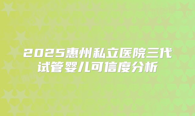 2025惠州私立医院三代试管婴儿可信度分析