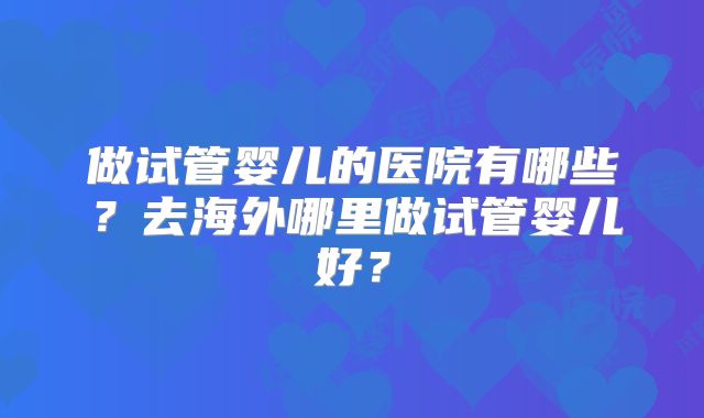 做试管婴儿的医院有哪些？去海外哪里做试管婴儿好？