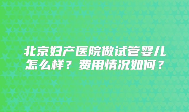 北京妇产医院做试管婴儿怎么样？费用情况如何？