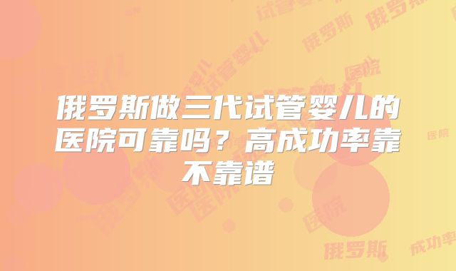 俄罗斯做三代试管婴儿的医院可靠吗？高成功率靠不靠谱
