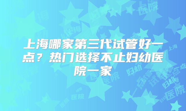上海哪家第三代试管好一点?热门选择不止妇幼医院一家