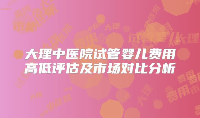 大理中医院试管婴儿费用高低评估及市场对比分析
