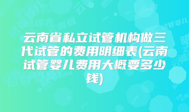 云南省私立试管机构做三代试管的费用明细表(云南试管婴儿费用大概要多少钱)