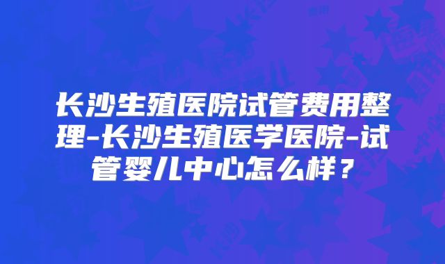 长沙生殖医院试管费用整理-长沙生殖医学医院-试管婴儿中心怎么样?