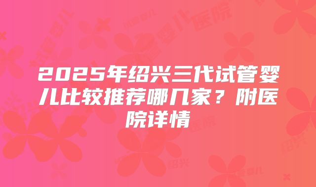 2025年绍兴三代试管婴儿比较推荐哪几家？附医院详情