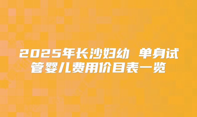 2025年长沙妇幼 单身试管婴儿费用价目表一览
