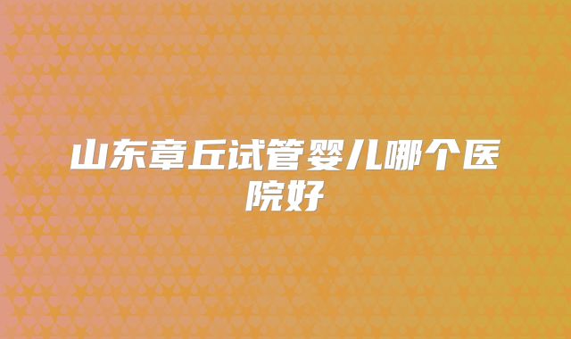 山东章丘试管婴儿哪个医院好