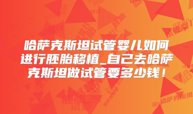 哈萨克斯坦试管婴儿如何进行胚胎移植_自己去哈萨克斯坦做试管要多少钱!