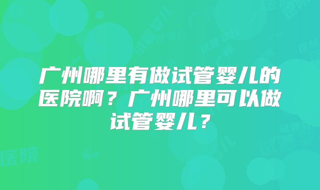 广州哪里有做试管婴儿的医院啊?广州哪里可以做试管婴儿?