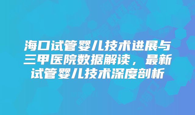 海口试管婴儿技术进展与三甲医院数据解读，最新试管婴儿技术深度剖析