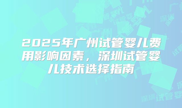 2025年广州试管婴儿费用影响因素，深圳试管婴儿技术选择指南