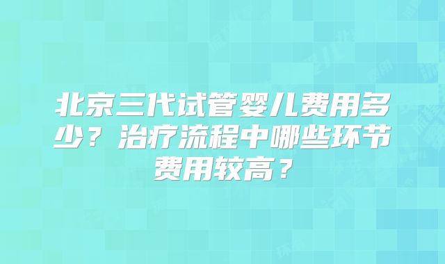 北京三代试管婴儿费用多少？治疗流程中哪些环节费用较高？