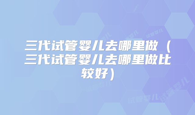 三代试管婴儿去哪里做(三代试管婴儿去哪里做比较好)