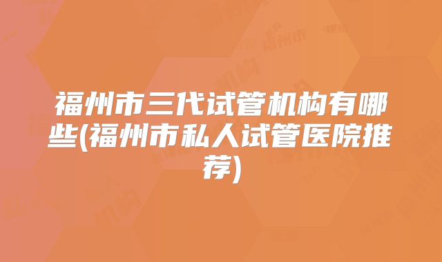 福州市三代试管机构有哪些(福州市私人试管医院推荐)