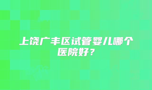 上饶广丰区试管婴儿哪个医院好？