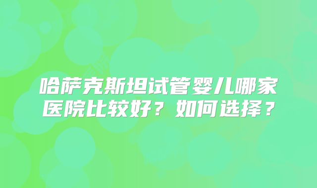 哈萨克斯坦试管婴儿哪家医院比较好？如何选择？