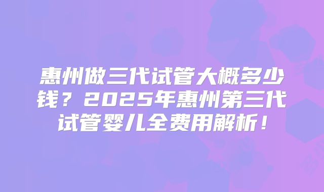 惠州做三代试管大概多少钱？2025年惠州第三代试管婴儿全费用解析！