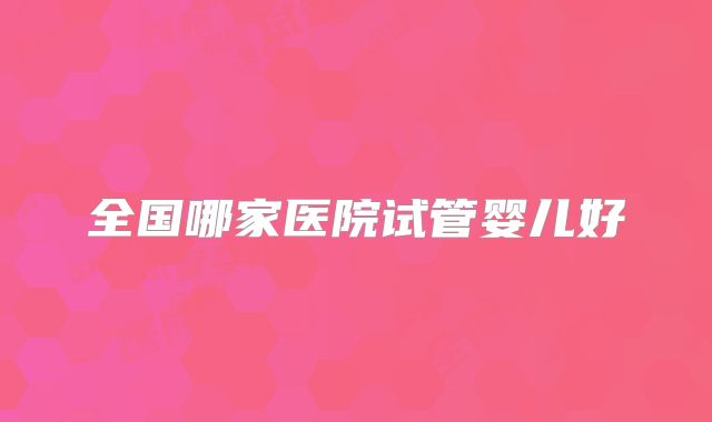 全国哪家医院试管婴儿好
