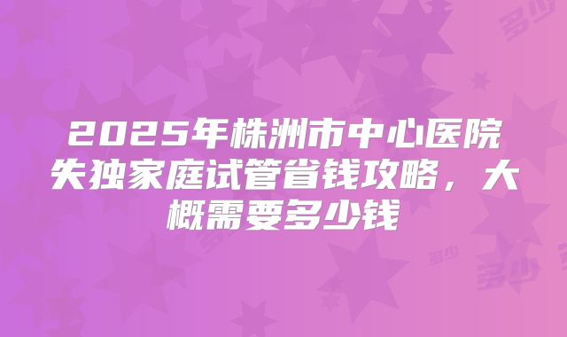 2025年株洲市中心医院失独家庭试管省钱攻略，大概需要多少钱