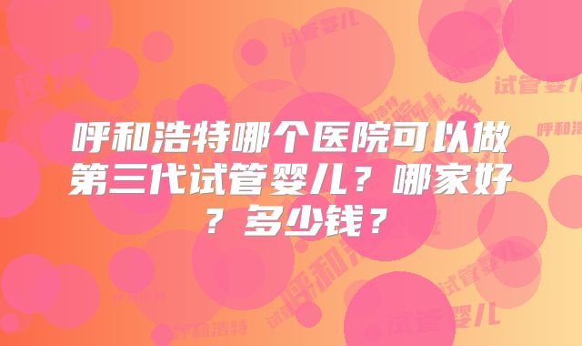 呼和浩特哪个医院可以做第三代试管婴儿？哪家好？多少钱？