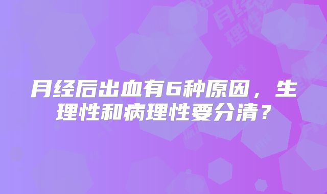 月经后出血有6种原因，生理性和病理性要分清？
