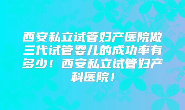 西安私立试管妇产医院做三代试管婴儿的成功率有多少！西安私立试管妇产科医院！